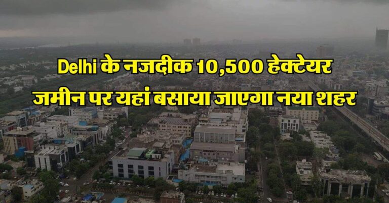 Delhi के नजदीक 10,500 हेक्टेयर जमीन पर यहां बसाया जाएगा नया शहर, 60 गांवों की जमीन का होगा अधिग्रहण