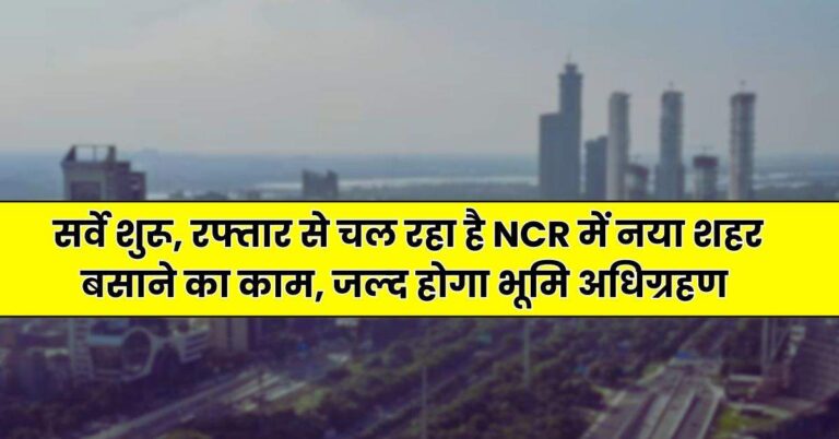 New Project – सर्वे शुरू, रफ्तार से चल रहा है NCR में नया शहर बसाने का काम, जल्‍द होगा भूमि अधिग्रहण